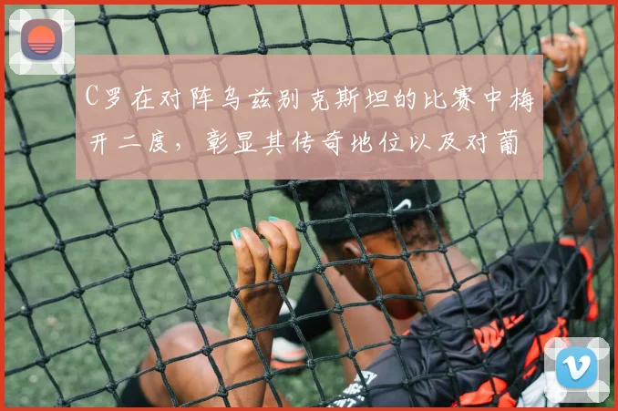 C罗在对阵乌兹别克斯坦的比赛中梅开二度，彰显其传奇地位以及对葡萄牙队的重要性
