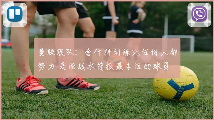 曼联跟队：舍什科训练比任何人都努力 是读战术简报最专注的球员